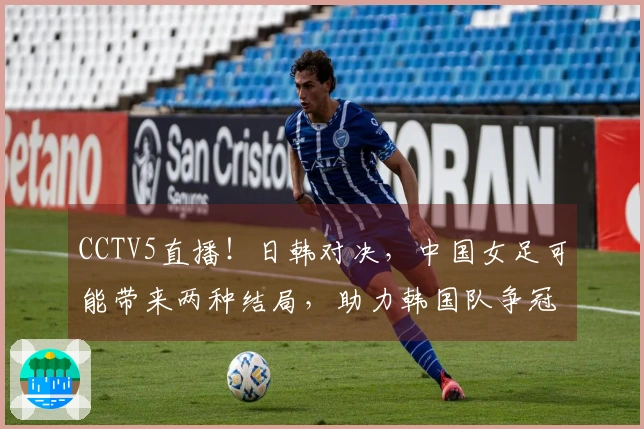 CCTV5直播！日韩对决，中国女足可能带来两种结局，助力韩国队争冠