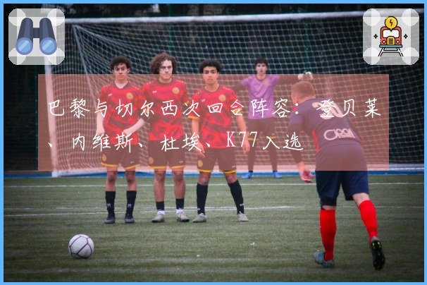 巴黎与切尔西次回合阵容：登贝莱、内维斯、杜埃、K77入选