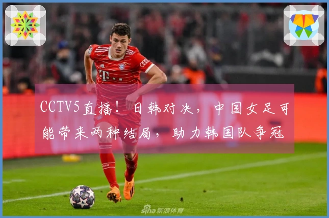 CCTV5直播！日韩对决，中国女足可能带来两种结局，助力韩国队争冠