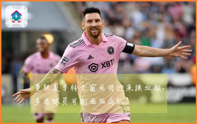 曼联夏季转会窗或将迎来换血潮，多名球员可能面临离队！