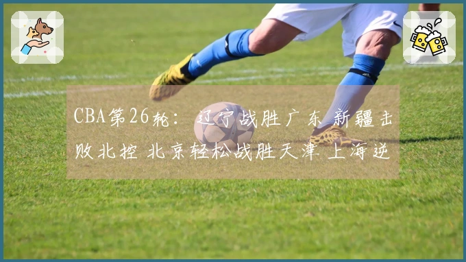 CBA第26轮：辽宁战胜广东 新疆击败北控 北京轻松战胜天津 上海逆转战胜青岛