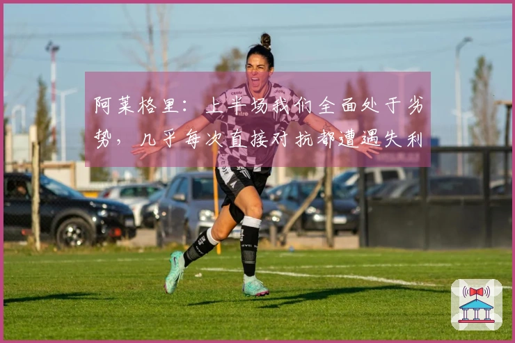 阿莱格里：上半场我们全面处于劣势，几乎每次直接对抗都遭遇失利