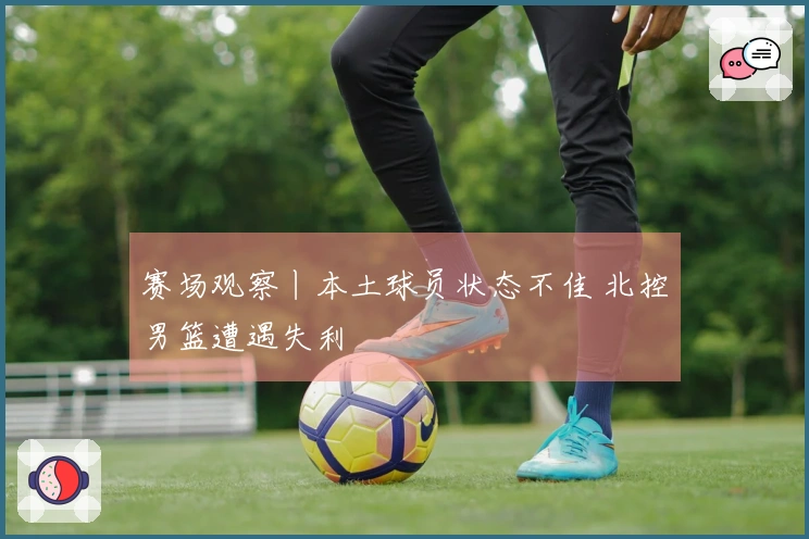 赛场观察丨本土球员状态不佳 北控男篮遭遇失利