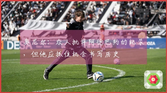 奥尼尔：众人批评阿德巴约的纪录，但他应抓住机会书写历史