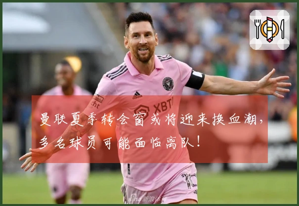 曼联夏季转会窗或将迎来换血潮，多名球员可能面临离队！